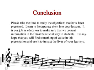 Conclusion
Please take the time to study the objectives that have been
presented. Learn to incorporate them into your lessons. It
is our job as educators to make sure that we present
information in the most beneficial way to students. It is my
hope that you will find something of value in this
presentation and use it to impact the lives of your learners.
 