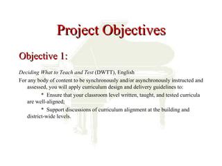 Project Objectives
Objective 1:
Deciding What to Teach and Test (DWTT), English
For any body of content to be synchronously and/or asynchronously instructed and
   assessed, you will apply curriculum design and delivery guidelines to:
          * Ensure that your classroom level written, taught, and tested curricula
   are well-aligned;
          * Support discussions of curriculum alignment at the building and
   district-wide levels.
 