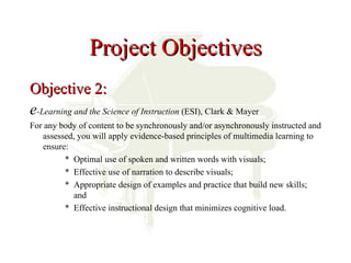 Project Objectives
Objective 2:
e-Learning and the Science of Instruction (ESI), Clark & Mayer
For any body of content to be synchronously and/or asynchronously instructed and
   assessed, you will apply evidence-based principles of multimedia learning to
   ensure:
         * Optimal use of spoken and written words with visuals;
         * Effective use of narration to describe visuals;
         * Appropriate design of examples and practice that build new skills;
            and
         * Effective instructional design that minimizes cognitive load.
 