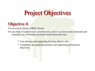 Project Objectives
Objective 4:
E-Learning by Design (EBD), Horton
For any body of content to be synchronously and/or asynchronously instructed and
   assessed, you will design standards-based instruction that:

         * Uses primary and supporting learning objects; and
         * Completely accomplishes primary and supporting performance
           objectives.
 