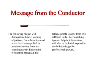 Message from the Conductor


The following project will           rather, sample lessons from two
   demonstrate how e-learning        different units. Peer coaching
   objectives, from the referenced   tips and helpful information
   texts, have been applied to       will also be included to provide
   previous lessons from my          useful knowledge for
   teaching career. Entire units     professional growth.
   will not be presented, but
 