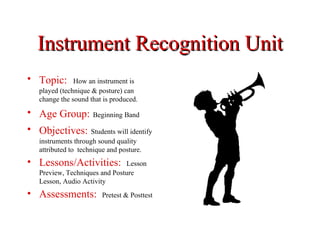 Instrument Recognition Unit
• Topic:       How an instrument is
   played (technique & posture) can
   change the sound that is produced.

• Age Group: Beginning Band
• Objectives: Students will identify
   instruments through sound quality
   attributed to technique and posture.
• Lessons/Activities:          Lesson
   Preview, Techniques and Posture
   Lesson, Audio Activity
• Assessments:           Pretest & Posttest
 