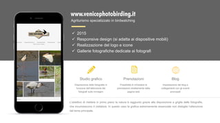 www.venicephotobirding.it
Agriturismo specializzato in birdwatching
Studio grafico
Disposizione delle fotografie in
funzione dell’attenzione dei
fotografi sulle immagini
Prenotazioni
Possibilità di richiedere le
prenotazioni direttamente dalla
pagina web
Blog
Impostazione del blog e
collegamenti con gli eventi
proncipali
L’obiettivo di mettere in primo piano la natura è raggiunto grazie alla disposizione a griglia delle fotografie,
che incuriosiscono il visitatore. In questo caso la grafica estremamente essenziale non distoglie l’attenzione
dal tema principale.
 2015
 Responsive design (si adatta ai dispositive mobili)
 Realizzazione del logo e icone
 Gallerie fotografiche dedicate ai fotografi
 