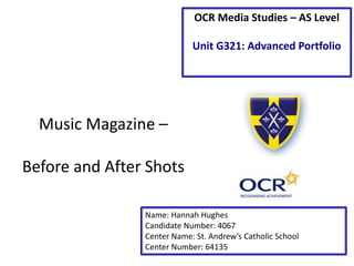OCR Media Studies – AS Level
Unit G321: Advanced Portfolio
Name: Hannah Hughes
Candidate Number: 4067
Center Name: St. Andrew’s Catholic School
Center Number: 64135
Music Magazine –
Before and After Shots
 