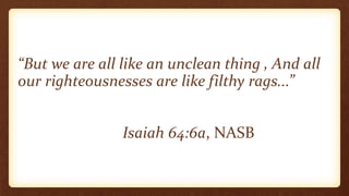 “But we are all like an unclean thing , And all
our righteousnesses are like filthy rags...”
Isaiah 64:6a, NASB
 