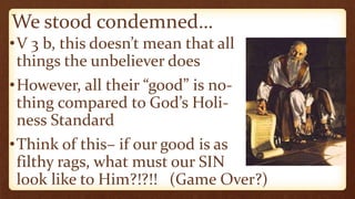 We stood condemned…
•V 3 b, this doesn’t mean that all
things the unbeliever does
•However, all their “good” is no-
thing compared to God’s Holi-
ness Standard
•Think of this– if our good is as
filthy rags, what must our SIN
look like to Him?!?!! (Game Over?)
 