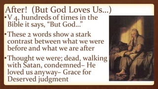 After! (But God Loves Us…)
•V 4, hundreds of times in the
Bible it says, “But God…”
•These 2 words show a stark
contrast between what we were
before and what we are after
•Thought we were; dead, walking
with Satan, condemned– He
loved us anyway– Grace for
Deserved judgment
 