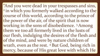 “And you were dead in your trespasses and sins,
2 in which you formerly walked according to the
course of this world, according to the prince of
the power of the air, of the spirit that is now
working in the sons of disobedience. 3 Among
them we too all formerly lived in the lusts of
our flesh, indulging the desires of the flesh and
of the mind, and were by nature children of
wrath, even as the rest. 4 But God, being rich in
mercy, because of His great love with which He
 