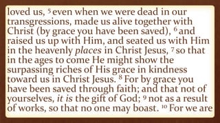 loved us, 5 even when we were dead in our
transgressions, made us alive together with
Christ (by grace you have been saved), 6 and
raised us up with Him, and seated us with Him
in the heavenly places in Christ Jesus, 7 so that
in the ages to come He might show the
surpassing riches of His grace in kindness
toward us in Christ Jesus. 8 For by grace you
have been saved through faith; and that not of
yourselves, it is the gift of God; 9 not as a result
of works, so that no one may boast. 10 For we are
 