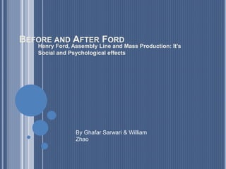 BEFORE AND AFTER FORD
Henry Ford, Assembly Line and Mass Production: It’s
Social and Psychological effects
By Ghafar Sarwari & William
Zhao
 