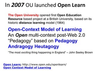 In 2007 OU launched Open Learn
The Open University opened first Open Education
Resource based project at a British University, based on its
historic distance learning model (1964)

Open-Context Model of Learning
An Open multi-context post-Web 2.0
“Pedagogy” based on Pedagogy
Andragogy Heutagogy Continuum…
“The most exciting thing happening in England” – John Seeley Brown

Open Learn; http://www.open.edu/openlearn/
Open Context Model of Learning

 