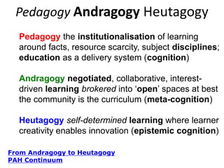 Pedagogy Andragogy Heutagogy
Pedagogy the institutionalisation of learning
around facts, resource scarcity, subject disciplines;
education as a delivery system (cognition)
Andragogy negotiated, collaborative, interestdriven learning brokered into „open‟ spaces. At best
the community is the curriculum (meta-cognition)
Heutagogy self-determined learning where learner
creativity enables innovation (epistemic cognition)
From Andragogy to Heutagogy
PAH Continuum

 