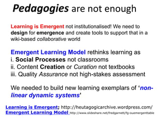 Pedagogies are not enough
Learning is Emergent not institutionalised! We need to
design for emergence and create tools to support that in a
wiki-based collaborative world;

“Fit for Context” Learning;
Emergent Learning Model rethinks learning as
i. Social Processes not classrooms
ii. Content Creation or Curation not textbooks
iii. Quality Assurance not high-stakes assessment
We needed to build new learning exemplars of „nonlinear dynamic systems‟
Learning is Emergent; http://heutagogicarchive.wordpress.com/
Emergent Learning Model http://www.slideshare.net/fredgarnett/fg-ouemergenttable

 