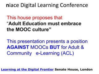 niace Digital Learning Conference
This house proposes that
“Adult Education must embrace
the MOOC culture”

This presentation presents a position
AGAINST MOOCs BUT for Adult &
Community e-Learning (ACL)
Learning at the Digital Frontier Senate House, London

 