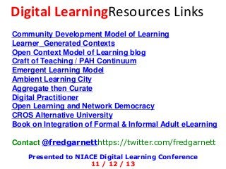 Digital LearningResources Links
Community Development Model of Learning
Learner_Generated Contexts
Open Context Model of Learning blog
Craft of Teaching / PAH Continuum
Emergent Learning Model
Ambient Learning City
Aggregate then Curate
Digital Practitioner
Open Learning and Network Democracy
CROS Alternative University
Book on Integration of Formal & Informal Adult eLearning
Contact @fredgarnetthttps://twitter.com/fredgarnett
Presented to NIACE Digital Learning Conference
11 / 12 / 13

 