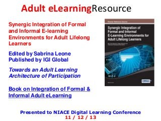 Adult eLearningResource
Synergic Integration of Formal
and Informal E-learning
Environments for Adult Lifelong
Learners
Edited by Sabrina Leone
Published by IGI Global

Towards an Adult Learning
Architecture of Participation
Book on Integration of Formal &
Informal Adult eLearning
Presented to NIACE Digital Learning Conference
11 / 12 / 13

 