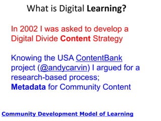 What is Digital Learning?
In 2002 I was asked to develop a
Digital Divide Content Strategy
Knowing the USA ContentBank
project (@andycarvin) I argued for a
research-based process;
Metadata for Community Content
Community Development Model of Learning

 