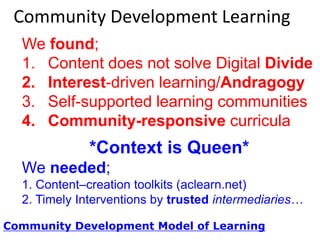 Community Development Learning
We found;
1. NO Content solves the Digital Divide
2. Interest-driven learning/Andragogy
3. Self-supported learning communities
4. Community-responsive curricula

*Context is Queen*
We needed;
1. Content–creation toolkits (aclearn.net)
2. Timely Interventions by trusted intermediaries…
Community Development Model of Learning

 