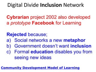 Digital Divide Inclusion Network
Cybrarian project 2002 also developed a
prototype Facebook for Learning
Rejected because;
a) Need new metaphor; social networks
b) Government doesn‟t want inclusion
c) Formal education disables you from
seeing new ideas
Community Development Model of Learning

 