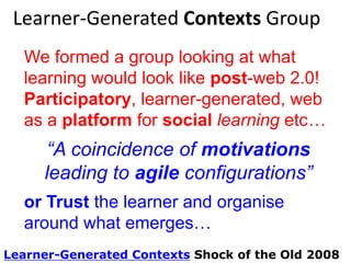 Learner-Generated Contexts Group
LGC; a group looking at what learning
would look like post-web 2.0!
Participatory, learner-generated, web
as a platform for social learning etc…

“A coincidence of motivations
leading to agile configurations”
or Trust the learner and organise
around what emerges…
Learner-Generated Contexts Shock of the Old 2008

 
