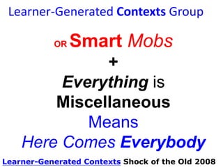 Learner-Generated Contexts Group

Smart Mobs +
Everything is
Miscellaneous
Means
Here Comes Everybody
OR

Smart Mobs – Howard Rheingold
Everything is Miscellaneous – Dave Weinberger
Here Comes Everybody – Clay Shirky

 