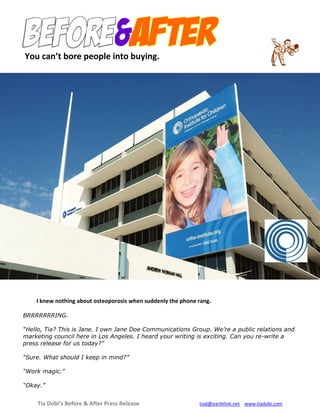 Tia Dobi’s Before & After Press Release tiad@earthlink.net www.tiadobi.com
I knew nothing about osteoporosis when suddenly the phone rang.
BRRRRRRRING.
“Hello, Tia? This is Jane. I own Jane Doe Communications Group. We’re a public relations and
marketing council here in Los Angeles. I heard your writing is exciting. Can you re-write a
press release for us today?”
“Sure. What should I keep in mind?”
“Work magic.”
“Okay.”
You can’t bore people into buying.
 