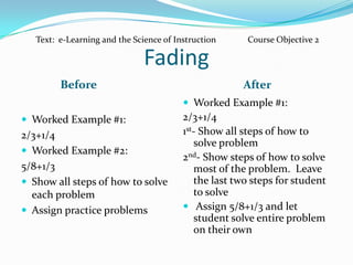 FadingBefore	AfterWorked Example #1:  2/3+1/4Worked Example #2:  5/8+1/3  Show all steps of how to solve each problemAssign practice problems  Worked Example #1:  2/3+1/41st- Show all steps of how to solve problem2nd- Show steps of how to solve most of the problem.  Leave the last two steps for student to solve Assign 5/8+1/3 and let student solve entire problem on their ownText:  e-Learning and the Science of Instruction	Course Objective 2