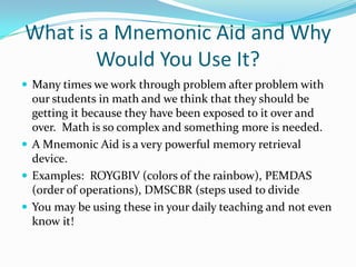 What is a Mnemonic Aid and Why Would You Use It?Many times we work through problem after problem with our students in math and we think that they should be getting it because they have been exposed to it over and over.  Math is so complex and something more is needed.A Mnemonic Aid is a very powerful memory retrieval device.Examples:  ROYGBIV (colors of the rainbow), PEMDAS (order of operations), DMSCBR (steps used to divideYou may be using these in your daily teaching and not even know it!     