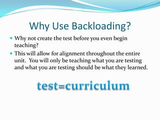 Why Use Backloading?Why not create the test before you even begin teaching?This will allow for alignment throughout the entire unit.  You will only be teaching what you are testing and what you are testing should be what they learned.test=curriculum
