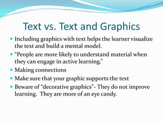Text vs. Text and GraphicsIncluding graphics with text helps the learner visualize the text and build a mental model.“People are more likely to understand material when they can engage in active learning.”  Making connectionsMake sure that your graphic supports the textBeware of “decorative graphics”- They do not improve learning.  They are more of an eye candy.