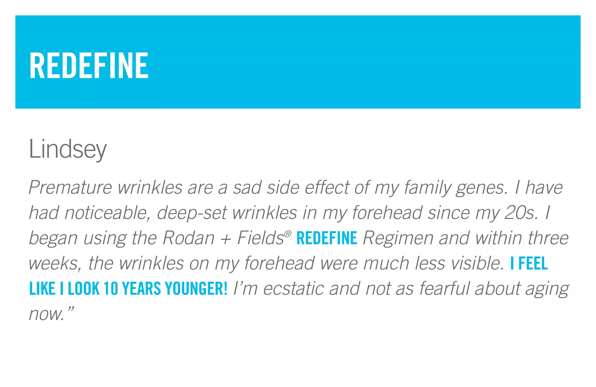 Premature wrinkles are a sad side effect of my family genes. I have
had noticeable, deep-set wrinkles in my forehead since my 20s. I
began using the Rodan + Fields®
REDEFINE Regimen and within three
weeks, the wrinkles on my forehead were much less visible. I FEEL
LIKE I LOOK 10 YEARS YOUNGER! I’m ecstatic and not as fearful about aging
now.”
REDEFINE
Lindsey
 