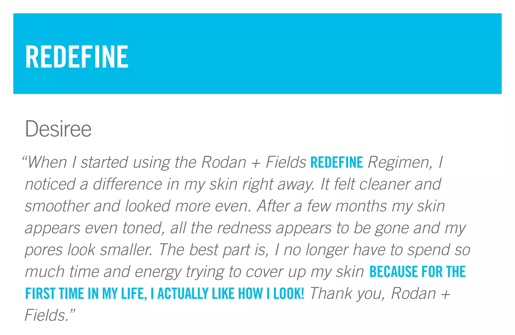 “When I started using the Rodan + Fields REDEFINE Regimen, I
noticed a difference in my skin right away. It felt cleaner and
smoother and looked more even. After a few months my skin
appears even toned, all the redness appears to be gone and my
pores look smaller. The best part is, I no longer have to spend so
much time and energy trying to cover up my skin BECAUSE FOR THE
FIRST TIME IN MY LIFE, I ACTUALLY LIKE HOW I LOOK! Thank you, Rodan +
Fields.”
REDEFINE
Desiree
 