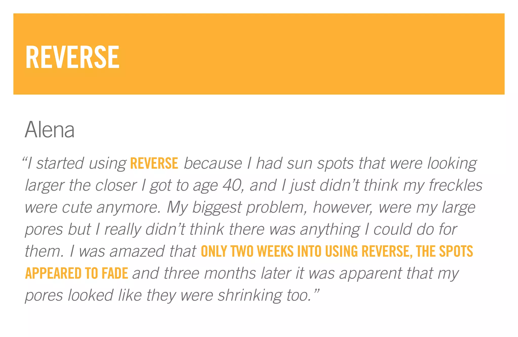 “I started using REVERSE because I had sun spots that were looking
larger the closer I got to age 40, and I just didn’t think my freckles
were cute anymore. My biggest problem, however, were my large
pores but I really didn’t think there was anything I could do for
them. I was amazed that ONLY TWO WEEKS INTO USING REVERSE, THE SPOTS
APPEARED TO FADE and three months later it was apparent that my
pores looked like they were shrinking too.”
REVERSE
Alena
 