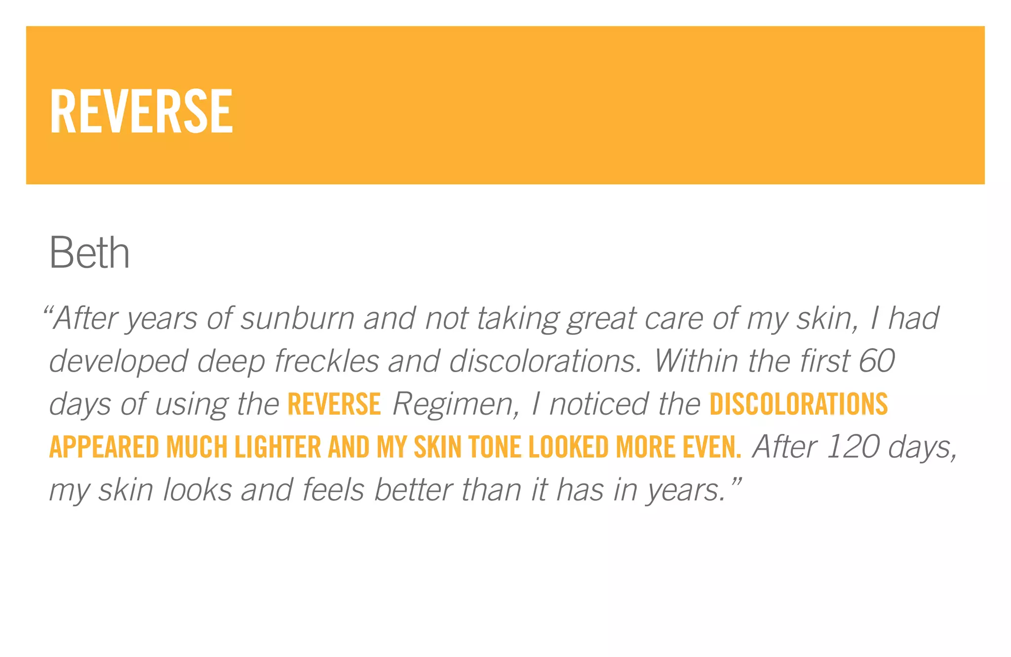 “After years of sunburn and not taking great care of my skin, I had
developed deep freckles and discolorations. Within the first 60
days of using the REVERSE Regimen, I noticed the DISCOLORATIONS
APPEARED MUCH LIGHTER AND MY SKIN TONE LOOKED MORE EVEN. After 120 days,
my skin looks and feels better than it has in years.”
REVERSE
Beth
 