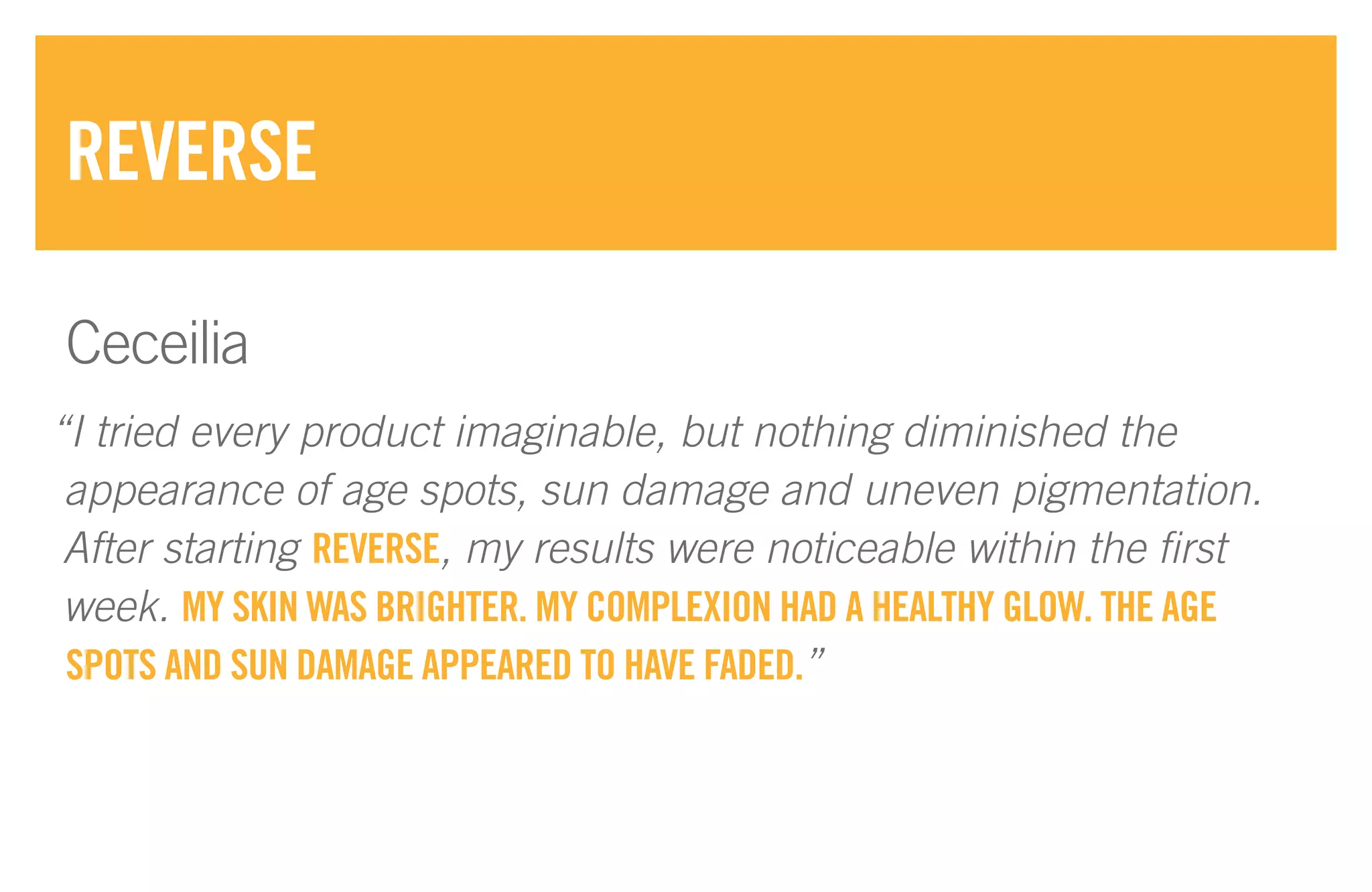 “I tried every product imaginable, but nothing diminished the
appearance of age spots, sun damage and uneven pigmentation.
After starting REVERSE, my results were noticeable within the first
week. MY SKIN WAS BRIGHTER. MY COMPLEXION HAD A HEALTHY GLOW. THE AGE
SPOTS AND SUN DAMAGE APPEARED TO HAVE FADED.”
REVERSE
Ceceilia
 