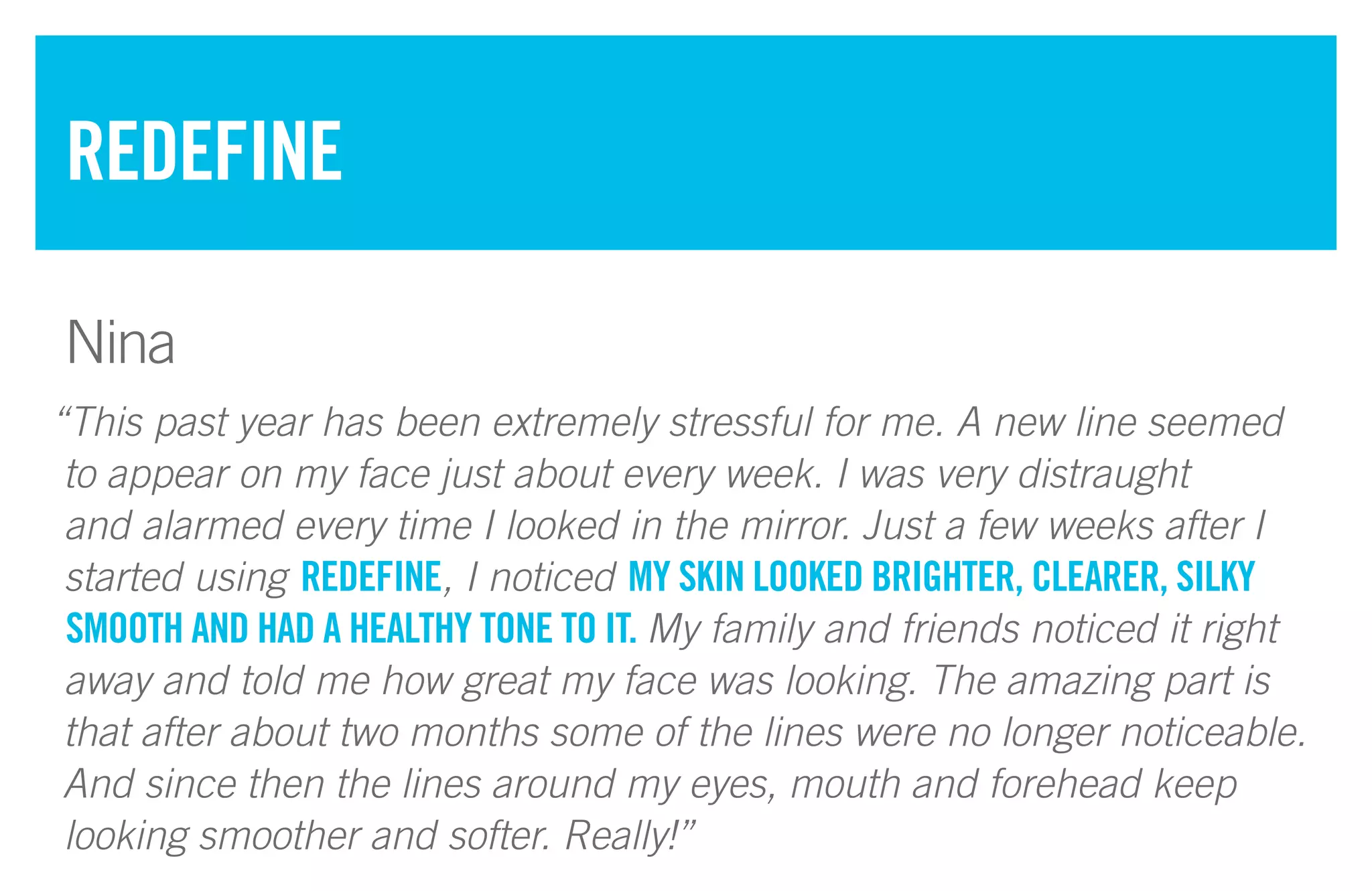 “This past year has been extremely stressful for me. A new line seemed
to appear on my face just about every week. I was very distraught
and alarmed every time I looked in the mirror. Just a few weeks after I
started using REDEFINE, I noticed MY SKIN LOOKED BRIGHTER, CLEARER, SILKY
SMOOTH AND HAD A HEALTHY TONE TO IT. My family and friends noticed it right
away and told me how great my face was looking. The amazing part is
that after about two months some of the lines were no longer noticeable.
And since then the lines around my eyes, mouth and forehead keep
looking smoother and softer. Really!”
REDEFINE
Nina
 