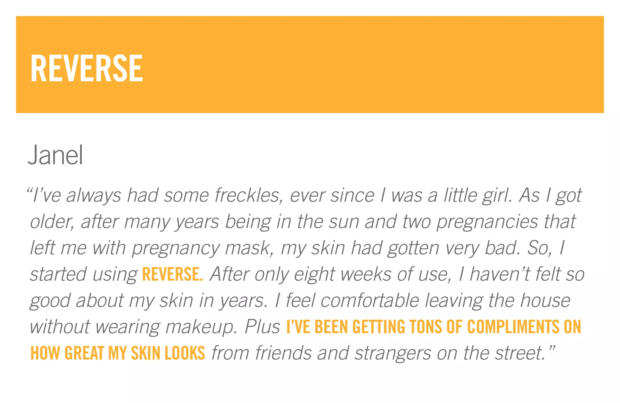 “I’ve always had some freckles, ever since I was a little girl. As I got
older, after many years being in the sun and two pregnancies that
left me with pregnancy mask, my skin had gotten very bad. So, I
started using REVERSE. After only eight weeks of use, I haven’t felt so
good about my skin in years. I feel comfortable leaving the house
without wearing makeup. Plus I’VE BEEN GETTING TONS OF COMPLIMENTS ON
HOW GREAT MY SKIN LOOKS from friends and strangers on the street.”
REVERSE
Janel
 