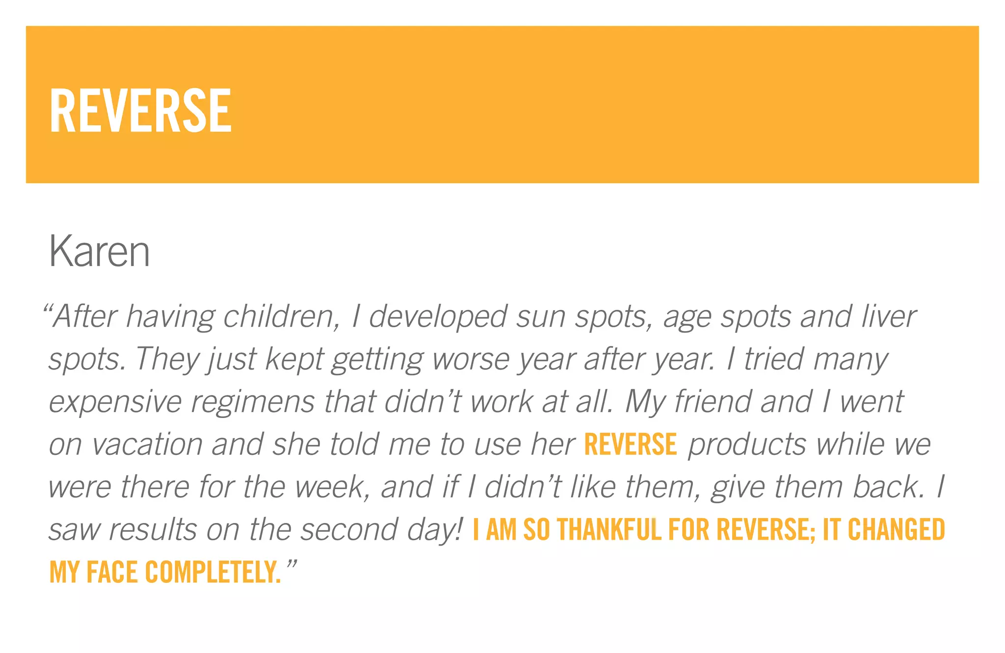 “After having children, I developed sun spots, age spots and liver
spots. They just kept getting worse year after year. I tried many
expensive regimens that didn’t work at all. My friend and I went
on vacation and she told me to use her REVERSE products while we
were there for the week, and if I didn’t like them, give them back. I
saw results on the second day! I AM SO THANKFUL FOR REVERSE; IT CHANGED
MY FACE COMPLETELY.”
REVERSE
Karen
 