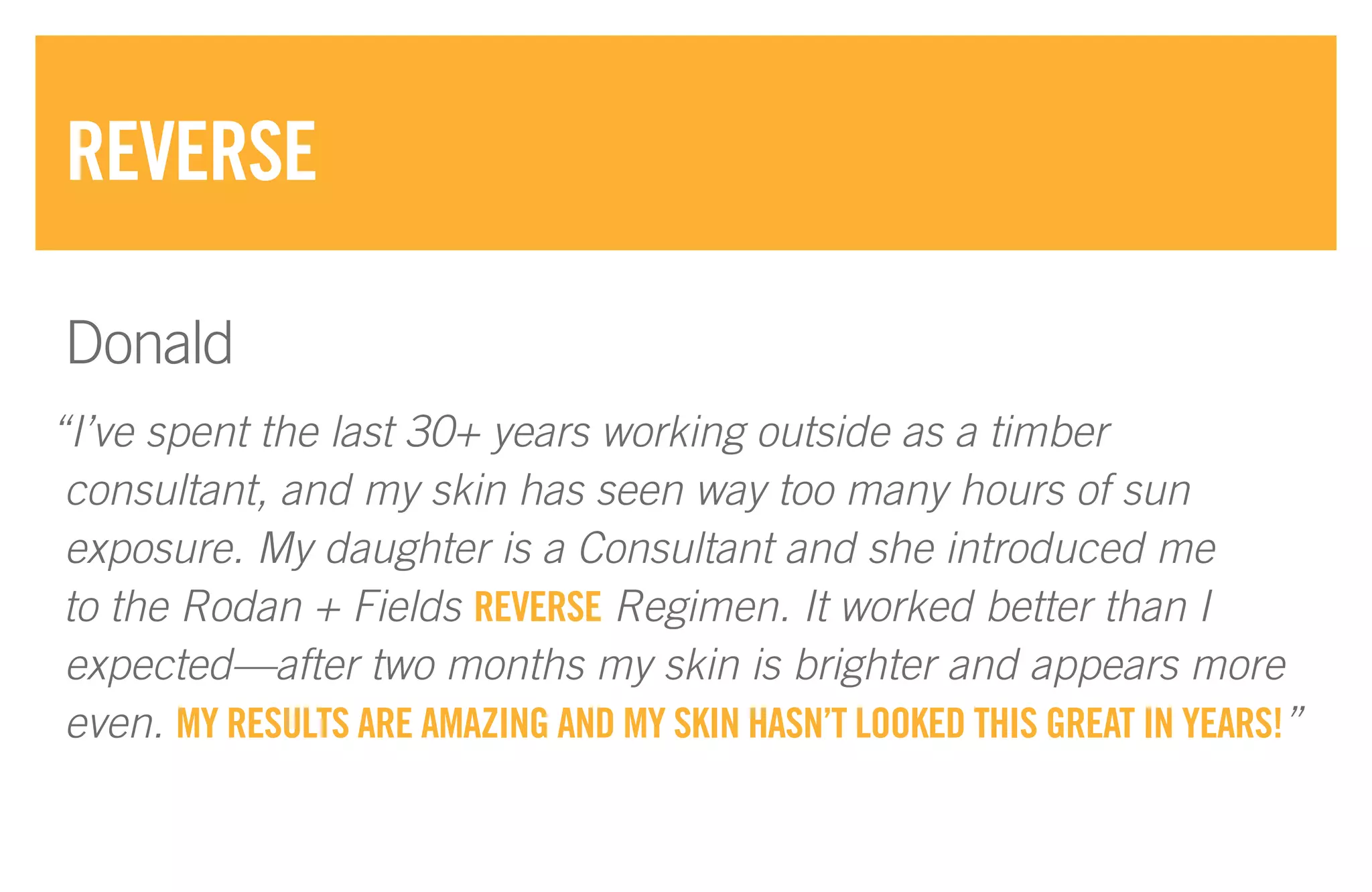“I’ve spent the last 30+ years working outside as a timber
consultant, and my skin has seen way too many hours of sun
exposure. My daughter is a Consultant and she introduced me
to the Rodan + Fields REVERSE Regimen. It worked better than I
expected—after two months my skin is brighter and appears more
even. MY RESULTS ARE AMAZING AND MY SKIN HASN’T LOOKED THIS GREAT IN YEARS!”
REVERSE
Donald
 