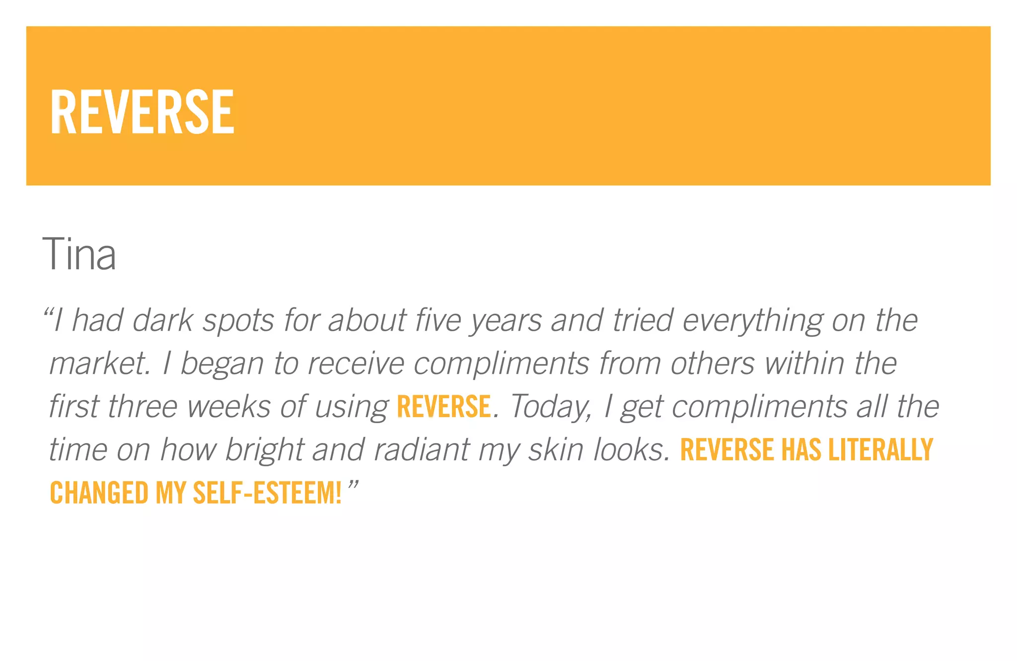 “I had dark spots for about five years and tried everything on the
market. I began to receive compliments from others within the
first three weeks of using REVERSE. Today, I get compliments all the
time on how bright and radiant my skin looks. REVERSE HAS LITERALLY
CHANGED MY SELF-ESTEEM!”
REVERSE
Tina
 