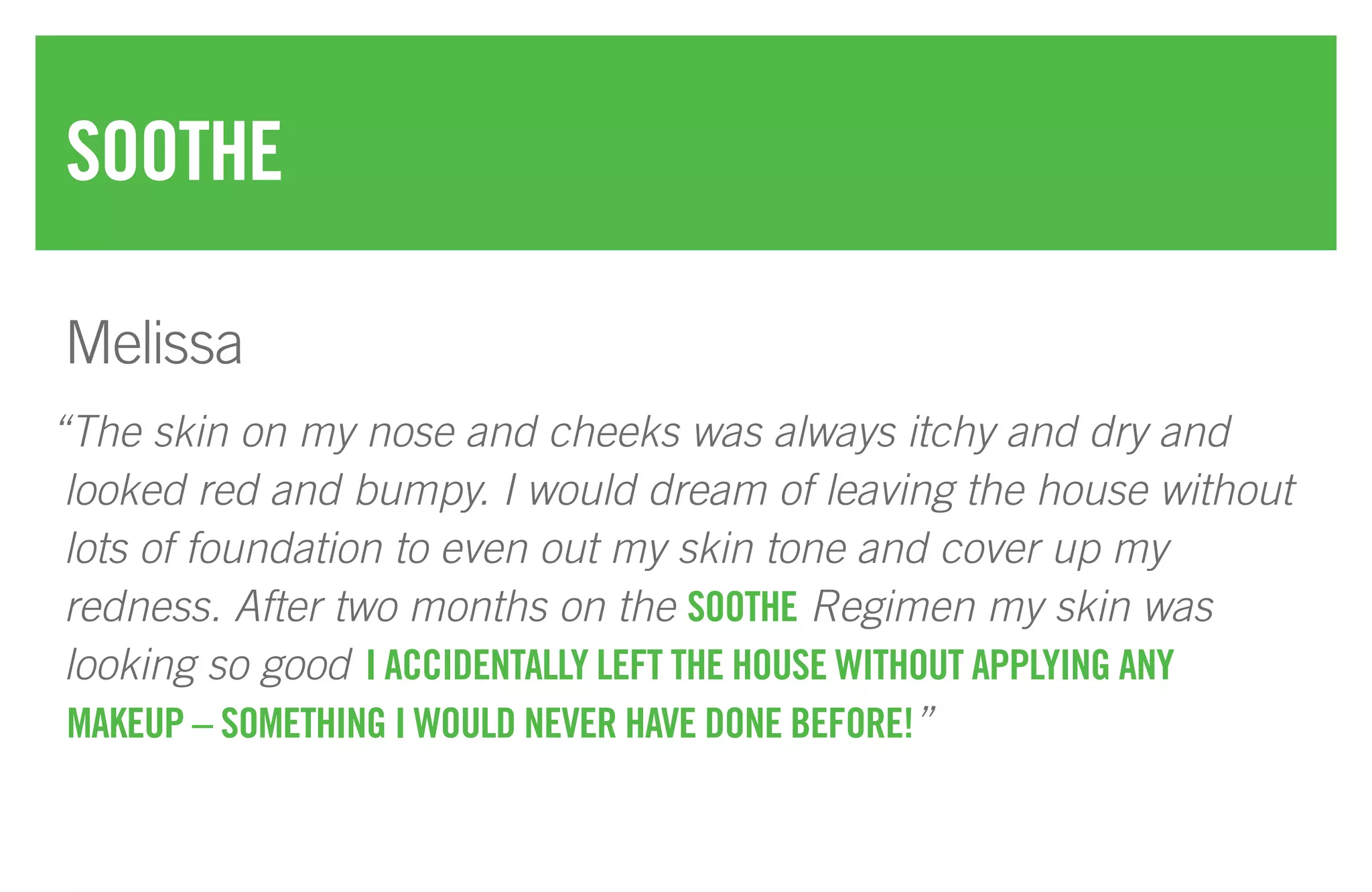 “The skin on my nose and cheeks was always itchy and dry and
looked red and bumpy. I would dream of leaving the house without
lots of foundation to even out my skin tone and cover up my
redness. After two months on the SOOTHE Regimen my skin was
looking so good I ACCIDENTALLY LEFT THE HOUSE WITHOUT APPLYING ANY
MAKEUP – SOMETHING I WOULD NEVER HAVE DONE BEFORE!”
SOOTHE
Melissa
 