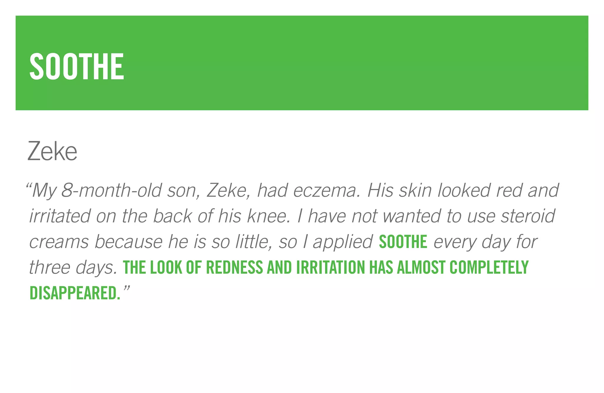 “My 8-month-old son, Zeke, had eczema. His skin looked red and
irritated on the back of his knee. I have not wanted to use steroid
creams because he is so little, so I applied SOOTHE every day for
three days. THE LOOK OF REDNESS AND IRRITATION HAS ALMOST COMPLETELY
DISAPPEARED.”
SOOTHE
Zeke
 
