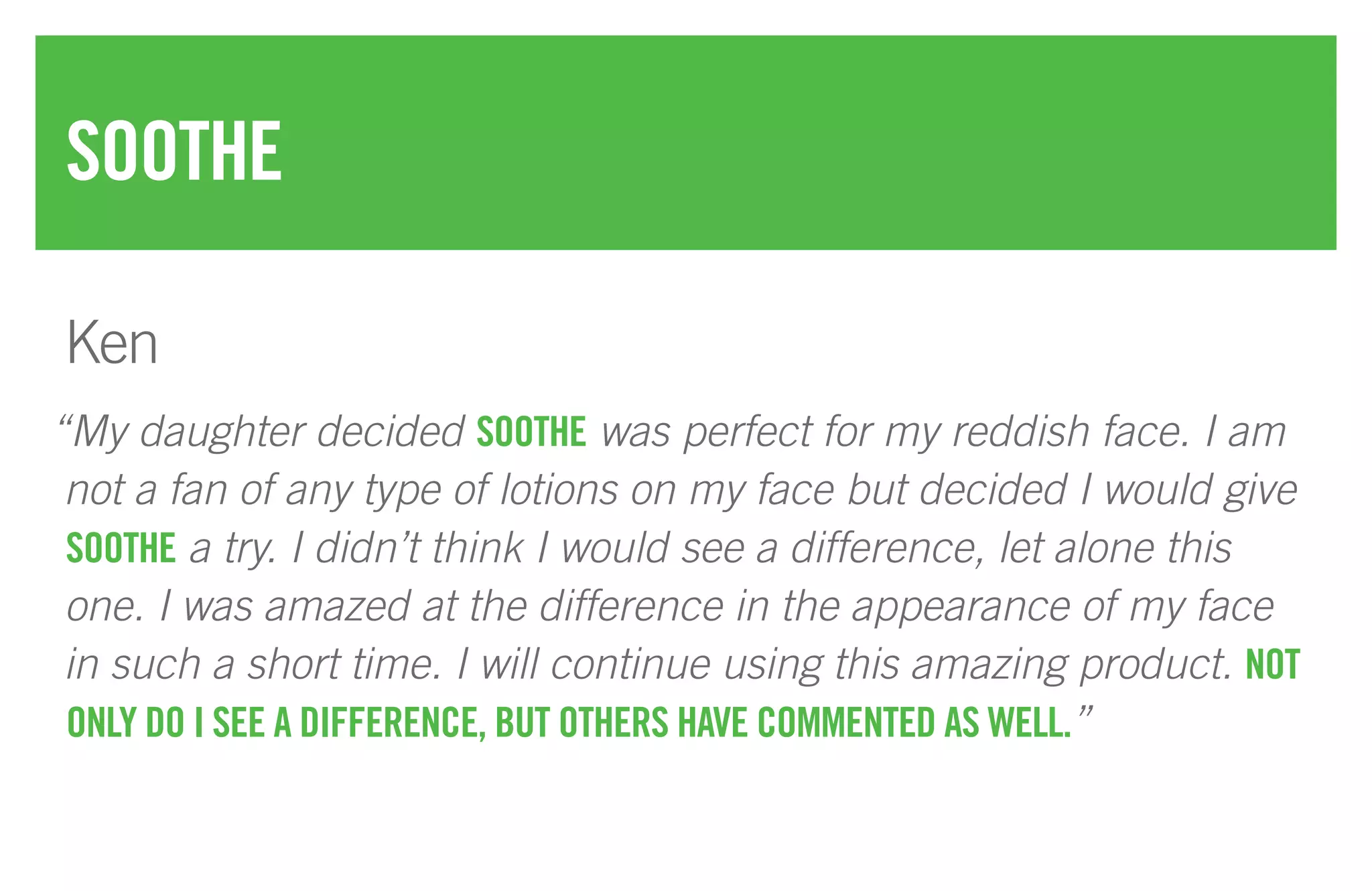 “My daughter decided SOOTHE was perfect for my reddish face. I am
not a fan of any type of lotions on my face but decided I would give
SOOTHE a try. I didn’t think I would see a difference, let alone this
one. I was amazed at the difference in the appearance of my face
in such a short time. I will continue using this amazing product. NOT
ONLY DO I SEE A DIFFERENCE, BUT OTHERS HAVE COMMENTED AS WELL.”
SOOTHE
Ken
 