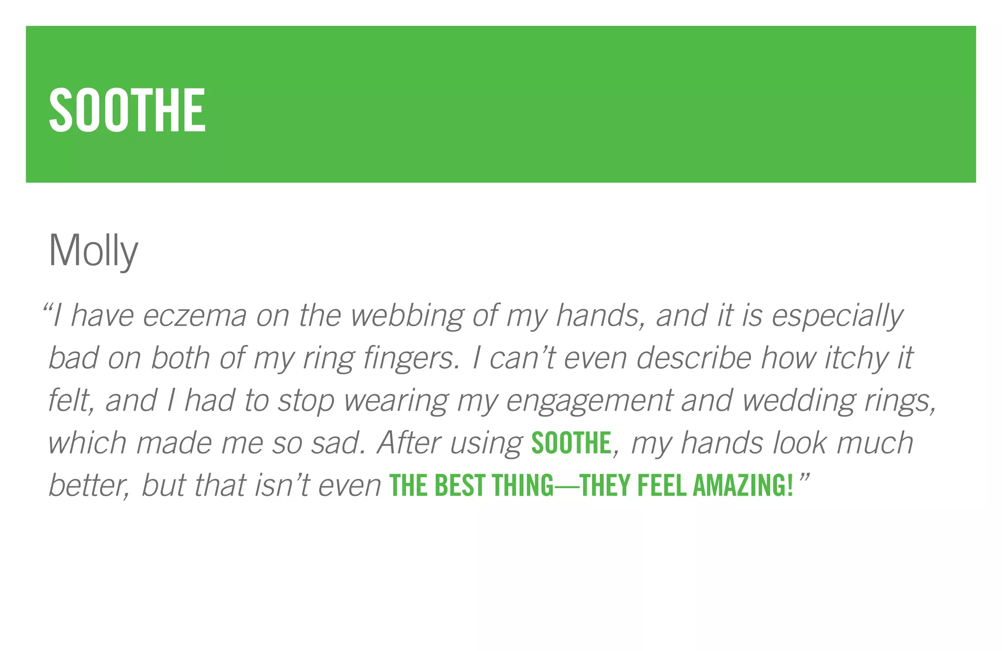 “I have eczema on the webbing of my hands, and it is especially
bad on both of my ring fingers. I can’t even describe how itchy it
felt, and I had to stop wearing my engagement and wedding rings,
which made me so sad. After using SOOTHE, my hands look much
better, but that isn’t even THE BEST THING—THEY FEEL AMAZING!”
SOOTHE
Molly
 