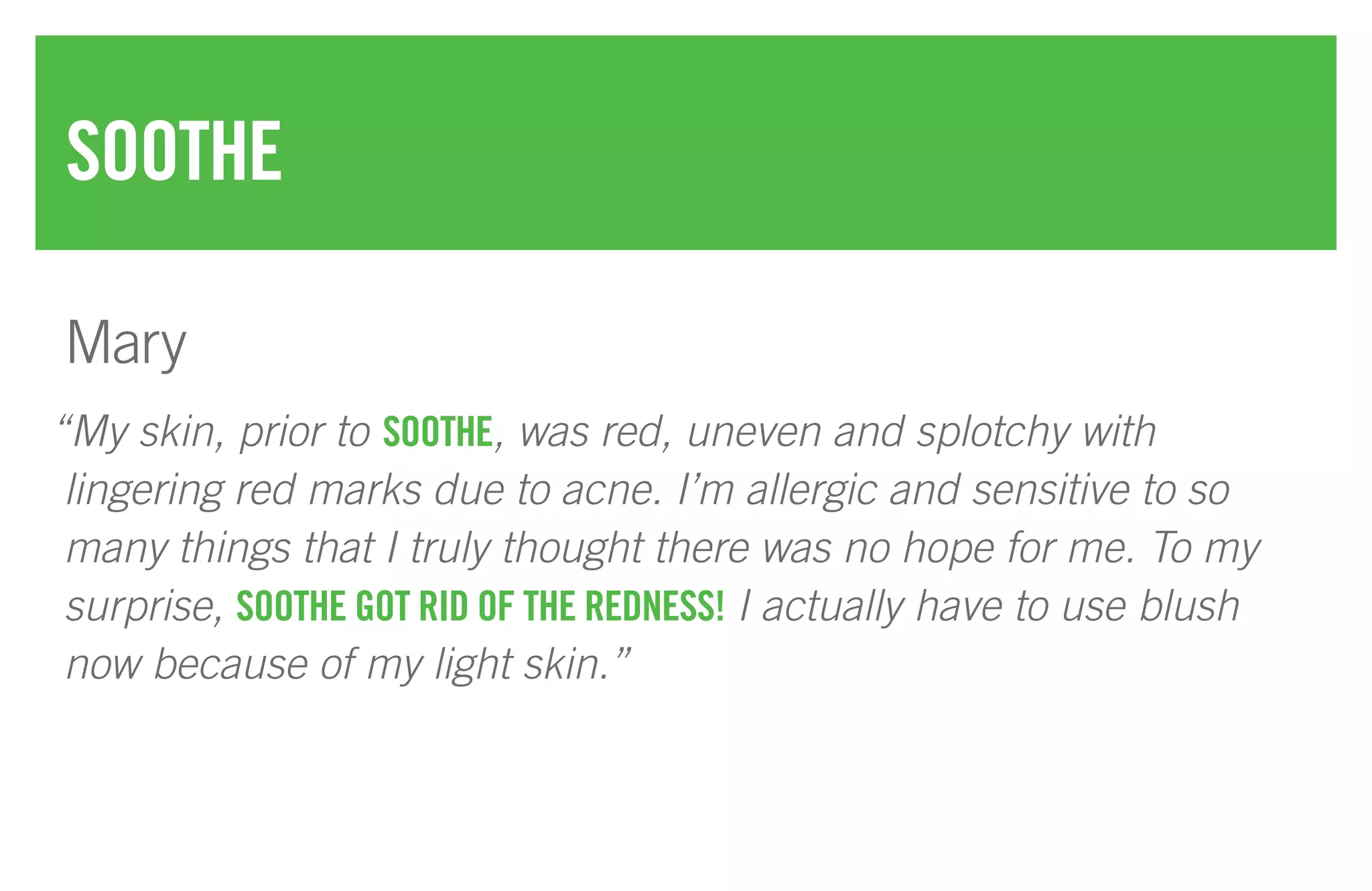 “My skin, prior to SOOTHE, was red, uneven and splotchy with
lingering red marks due to acne. I’m allergic and sensitive to so
many things that I truly thought there was no hope for me. To my
surprise, SOOTHE GOT RID OF THE REDNESS! I actually have to use blush
now because of my light skin.”
SOOTHE
Mary
 