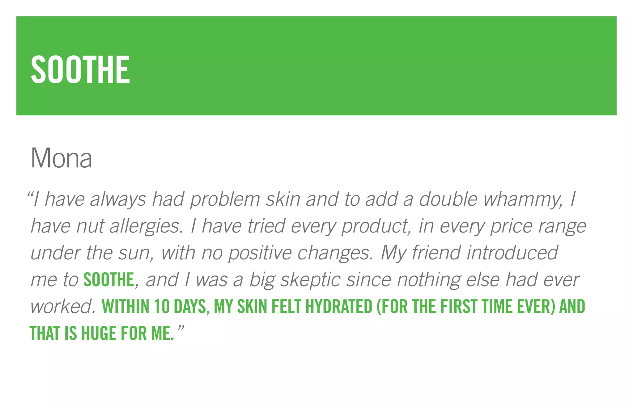 “I have always had problem skin and to add a double whammy, I
have nut allergies. I have tried every product, in every price range
under the sun, with no positive changes. My friend introduced
me to SOOTHE, and I was a big skeptic since nothing else had ever
worked. WITHIN 10 DAYS, MY SKIN FELT HYDRATED (FOR THE FIRST TIME EVER) AND
THAT IS HUGE FOR ME.”
SOOTHE
Mona
 