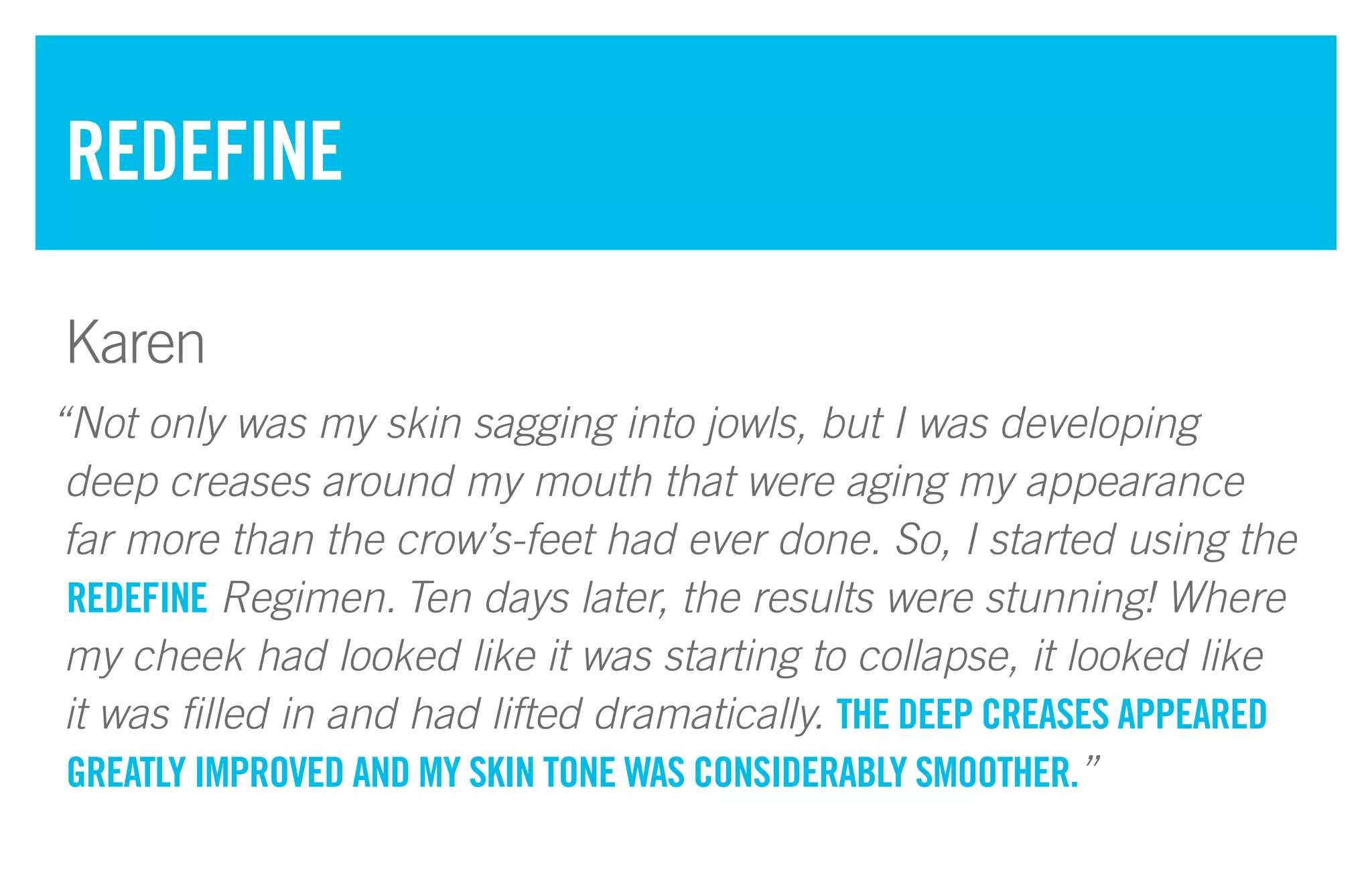 “Not only was my skin sagging into jowls, but I was developing
deep creases around my mouth that were aging my appearance
far more than the crow’s-feet had ever done. So, I started using the
REDEFINE Regimen. Ten days later, the results were stunning! Where
my cheek had looked like it was starting to collapse, it looked like
it was filled in and had lifted dramatically. THE DEEP CREASES APPEARED
GREATLY IMPROVED AND MY SKIN TONE WAS CONSIDERABLY SMOOTHER.”
REDEFINE
Karen
 