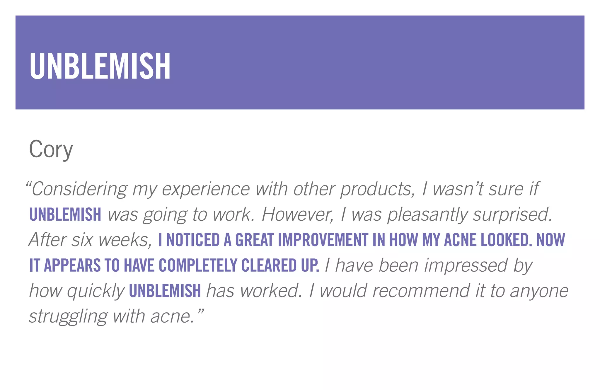 “Considering my experience with other products, I wasn’t sure if
UNBLEMISH was going to work. However, I was pleasantly surprised.
After six weeks, I NOTICED A GREAT IMPROVEMENT IN HOW MY ACNE LOOKED. NOW
IT APPEARS TO HAVE COMPLETELY CLEARED UP. I have been impressed by
how quickly UNBLEMISH has worked. I would recommend it to anyone
struggling with acne.”
UNBLEMISH
Cory
 
