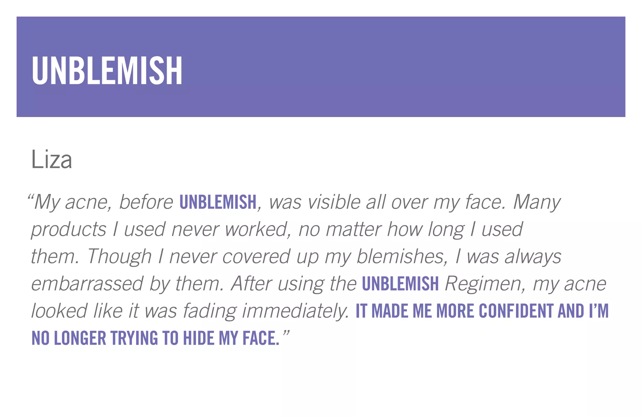 “My acne, before UNBLEMISH, was visible all over my face. Many
products I used never worked, no matter how long I used
them. Though I never covered up my blemishes, I was always
embarrassed by them. After using the UNBLEMISH Regimen, my acne
looked like it was fading immediately. IT MADE ME MORE CONFIDENT AND I’M
NO LONGER TRYING TO HIDE MY FACE.”
UNBLEMISH
Liza
 