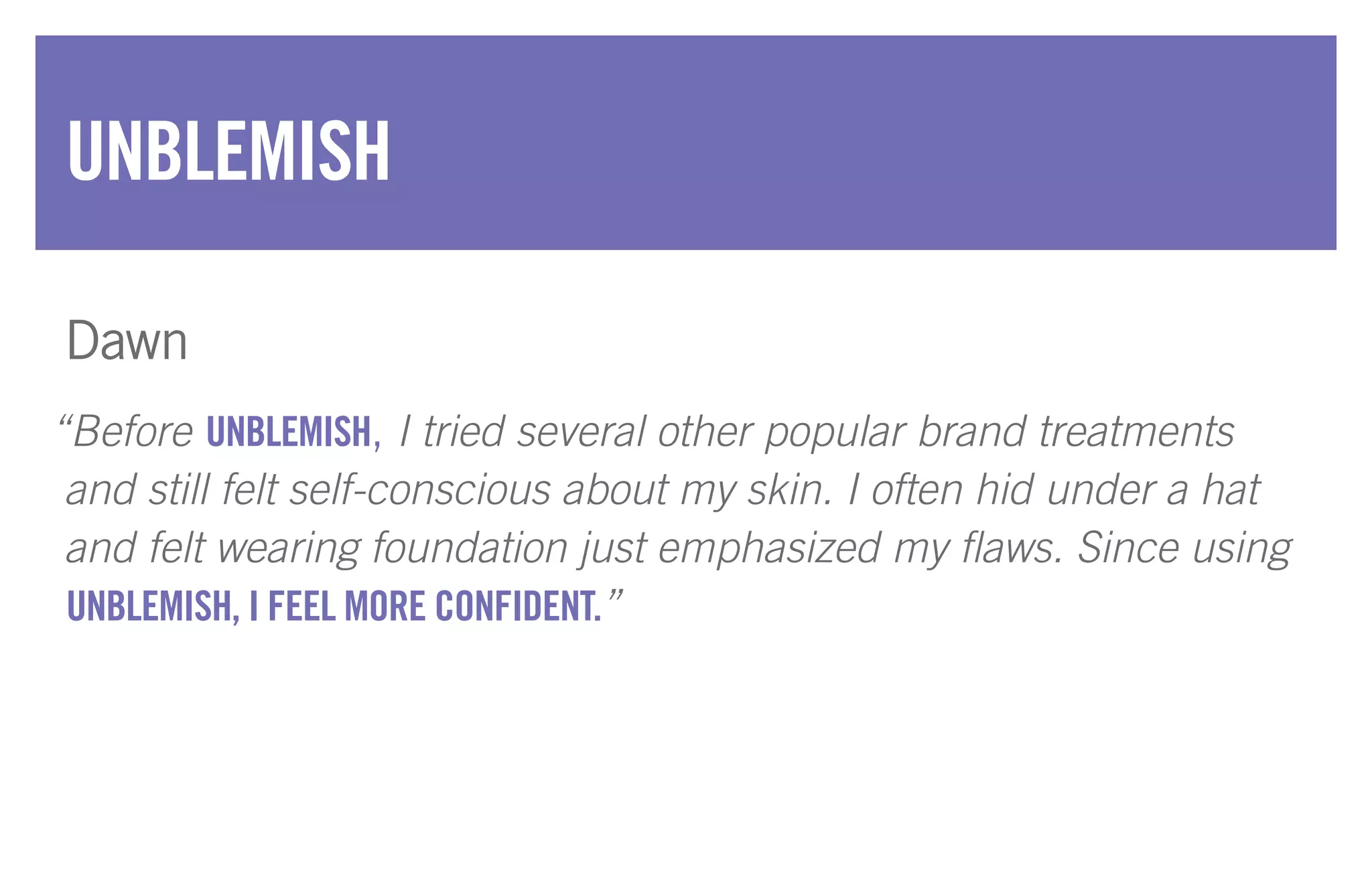 “Before UNBLEMISH, I tried several other popular brand treatments
and still felt self-conscious about my skin. I often hid under a hat
and felt wearing foundation just emphasized my flaws. Since using
UNBLEMISH, I FEEL MORE CONFIDENT.”
UNBLEMISH
Dawn
 